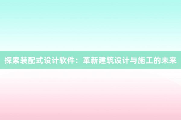 探索装配式设计软件：革新建筑设计与施工的未来